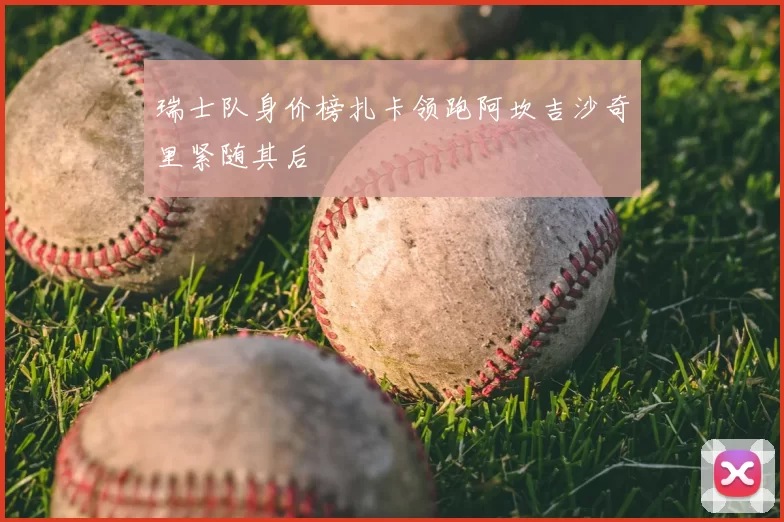 瑞士队身价榜扎卡领跑阿坎吉沙奇里紧随其后