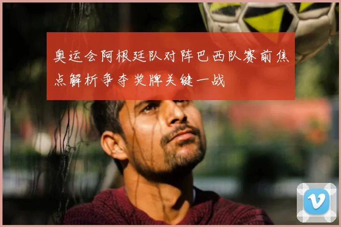 奥运会阿根廷队对阵巴西队赛前焦点解析争夺奖牌关键一战