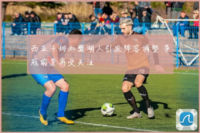 西亚卡姆加盟湖人引发阵容调整 争冠前景再受关注