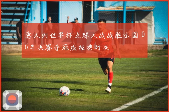 意大利世界杯点球大战战胜法国 06年决赛夺冠成经典对决