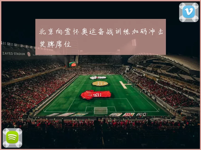 北京向雪怀奥运备战训练加码冲击奖牌席位