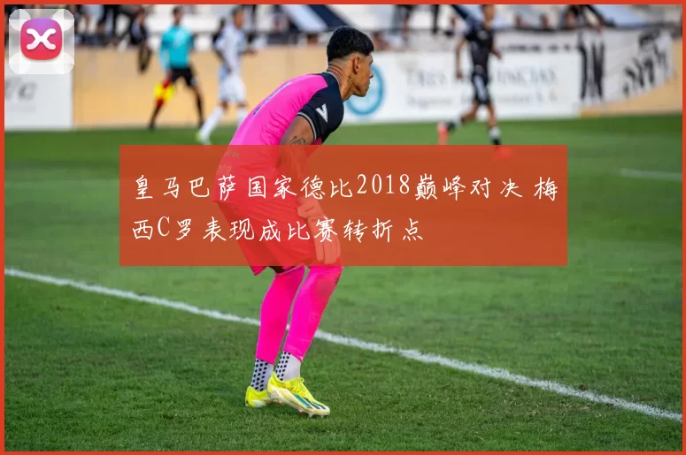 皇马巴萨国家德比2018巅峰对决 梅西C罗表现成比赛转折点