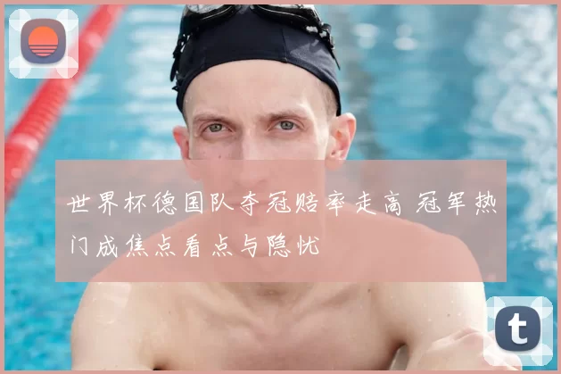 世界杯德国队夺冠赔率走高 冠军热门成焦点看点与隐忧