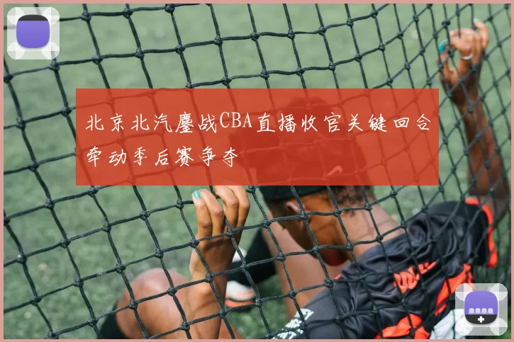 北京北汽鏖战CBA直播收官关键回合牵动季后赛争夺