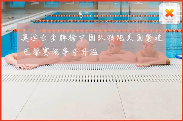 奥运会金牌榜中国队领跑美国紧追 巴黎赛场争夺升温