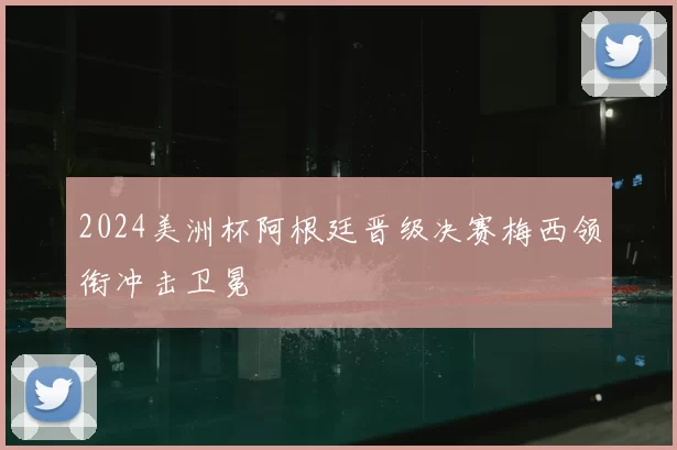 2024美洲杯阿根廷晋级决赛梅西领衔冲击卫冕