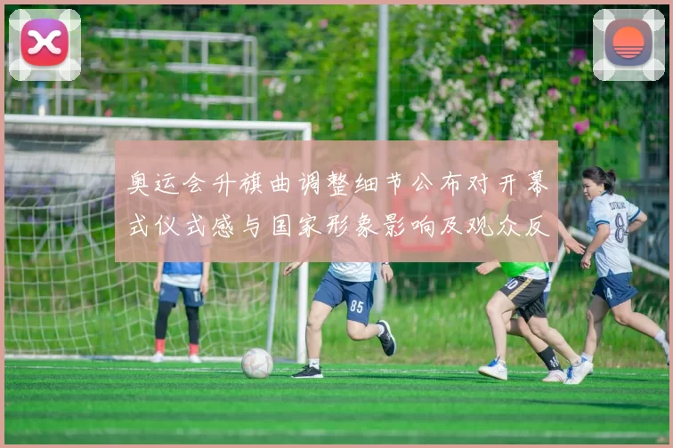 奥运会升旗曲调整细节公布对开幕式仪式感与国家形象影响及观众反应