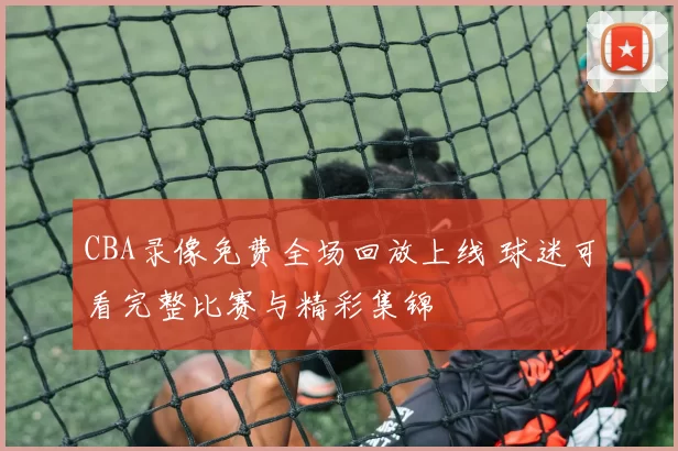 CBA录像免费全场回放上线 球迷可看完整比赛与精彩集锦