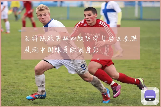 孙祥欧冠集锦回顾防守与助攻表现展现中国球员欧战身影