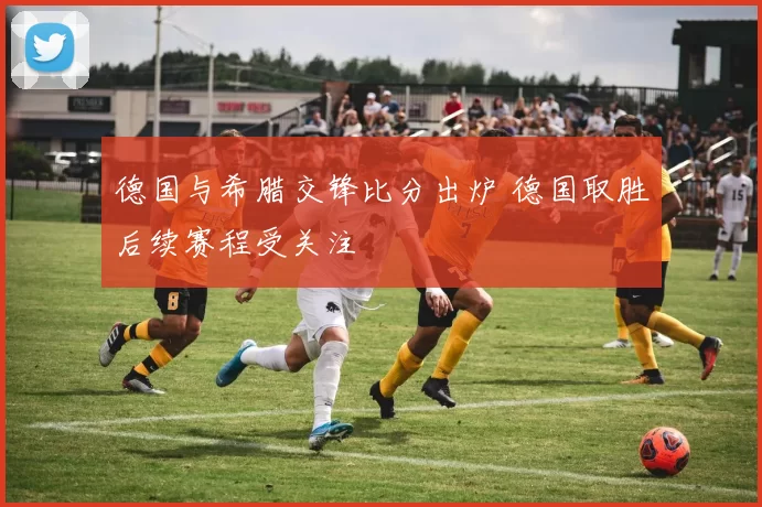 德国与希腊交锋比分出炉 德国取胜后续赛程受关注