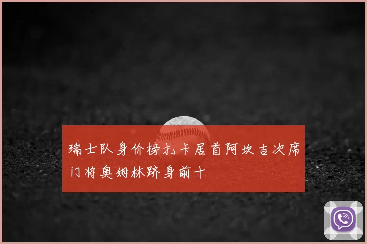 瑞士队身价榜扎卡居首阿坎吉次席门将奥姆林跻身前十