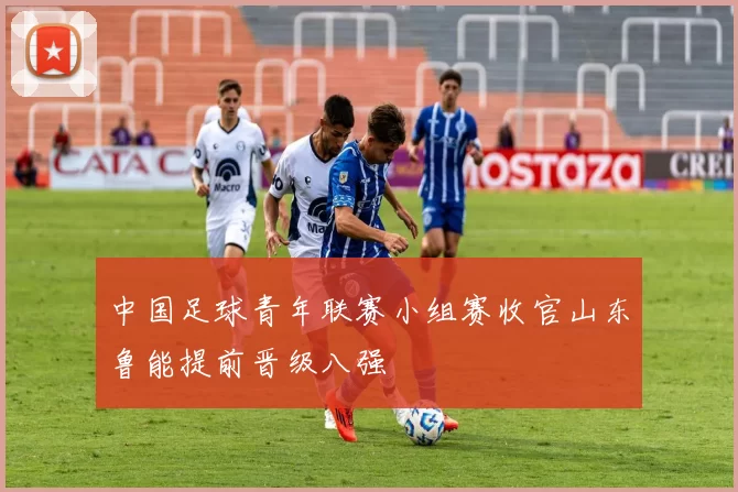 中国足球青年联赛小组赛收官山东鲁能提前晋级八强