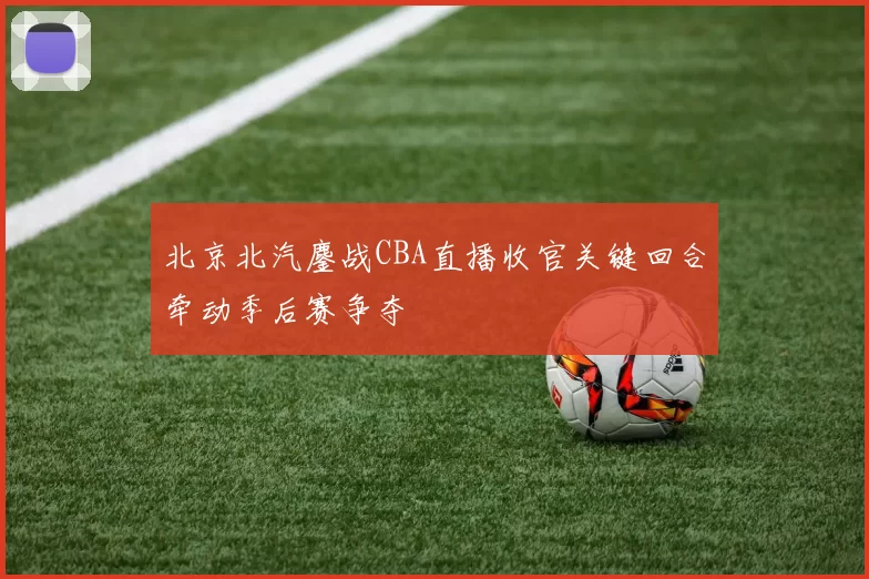 北京北汽鏖战CBA直播收官关键回合牵动季后赛争夺