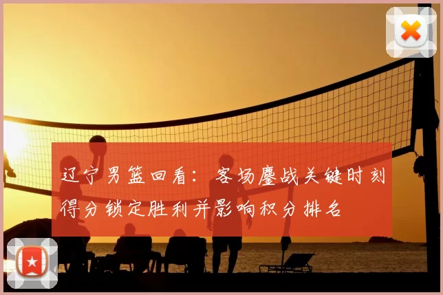 辽宁男篮回看：客场鏖战关键时刻得分锁定胜利并影响积分排名