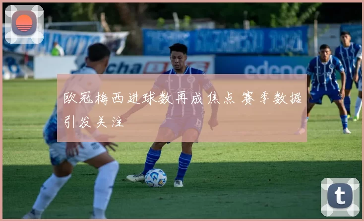 欧冠梅西进球数再成焦点 赛季数据引发关注