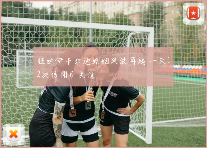 旺达伊卡尔迪婚姻风波再起 一天12次传闻引关注