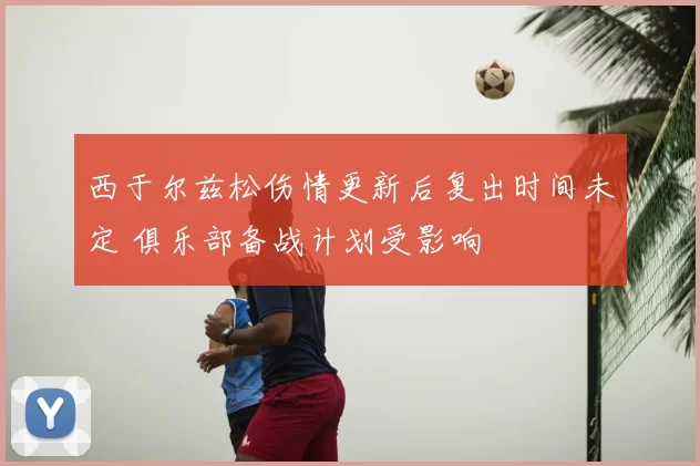 西于尔兹松伤情更新后复出时间未定 俱乐部备战计划受影响
