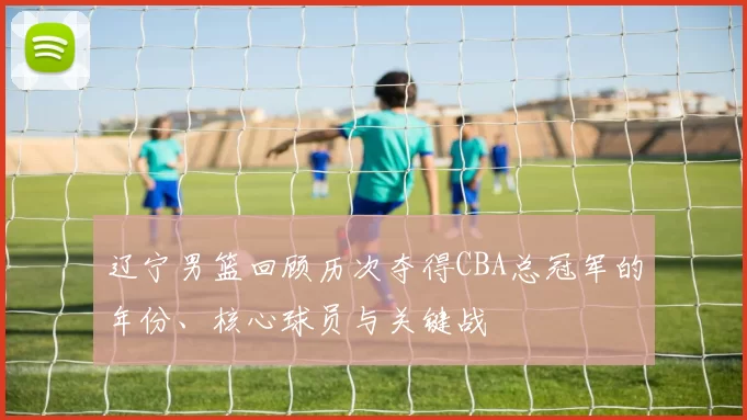 辽宁男篮回顾历次夺得CBA总冠军的年份、核心球员与关键战