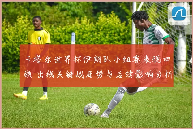 卡塔尔世界杯伊朗队小组赛表现回顾 出线关键战局势与后续影响分析