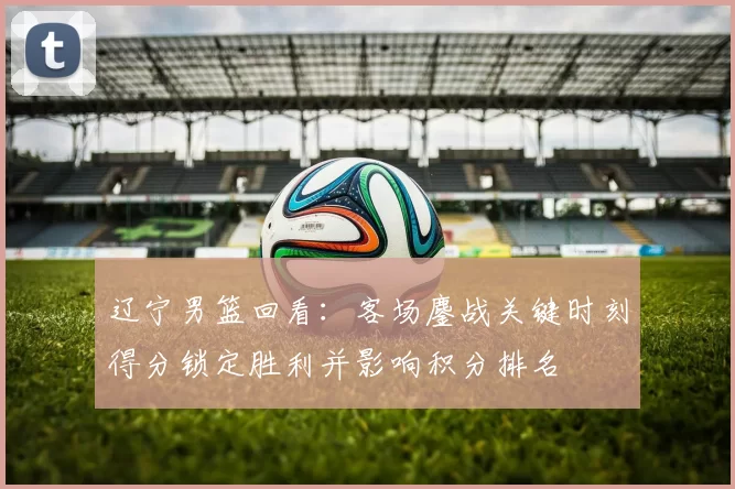 辽宁男篮回看：客场鏖战关键时刻得分锁定胜利并影响积分排名