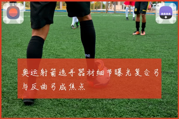 奥运射箭选手器材细节曝光复合弓与反曲弓成焦点