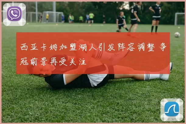 西亚卡姆加盟湖人引发阵容调整 争冠前景再受关注