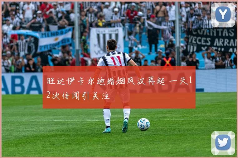 旺达伊卡尔迪婚姻风波再起 一天12次传闻引关注