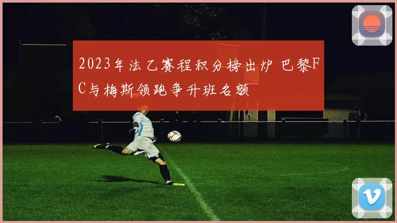 2023年法乙赛程积分榜出炉 巴黎FC与梅斯领跑争升班名额