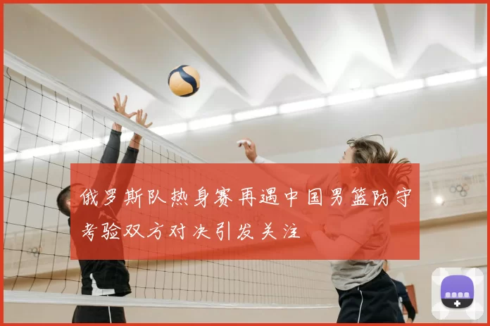 俄罗斯队热身赛再遇中国男篮防守考验双方对决引发关注