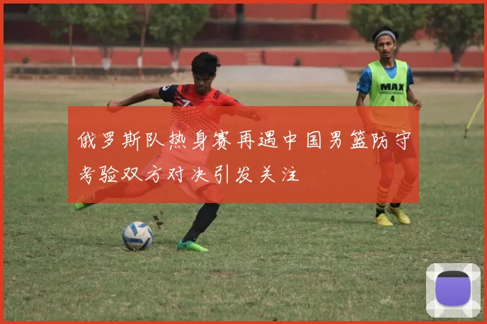 俄罗斯队热身赛再遇中国男篮防守考验双方对决引发关注