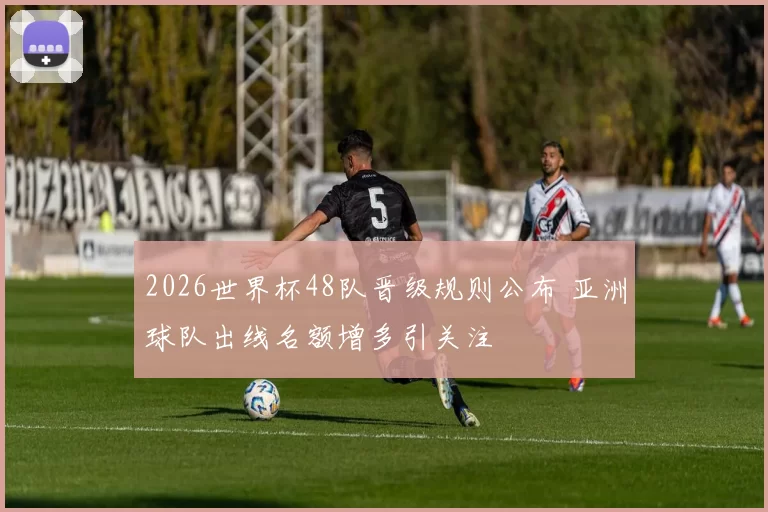2026世界杯48队晋级规则公布 亚洲球队出线名额增多引关注