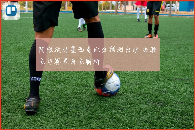 阿根廷对墨西哥比分预测出炉 决胜点与赛果看点解析