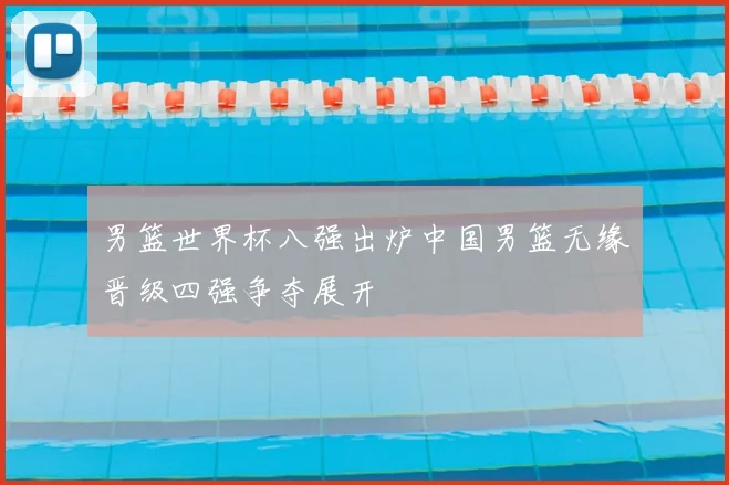 男篮世界杯八强出炉中国男篮无缘晋级四强争夺展开