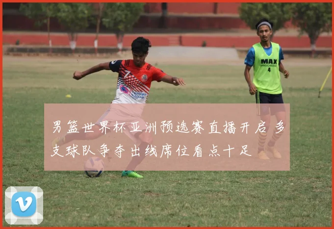 男篮世界杯亚洲预选赛直播开启 多支球队争夺出线席位看点十足