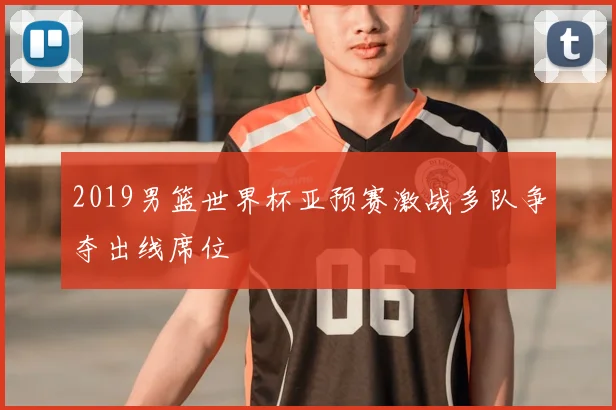 2019男篮世界杯亚预赛激战多队争夺出线席位