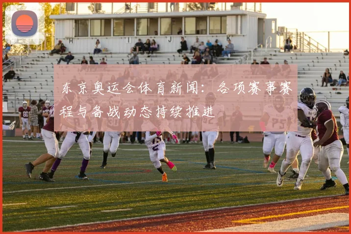 东京奥运会体育新闻:各项赛事赛程与备战动态持续推进