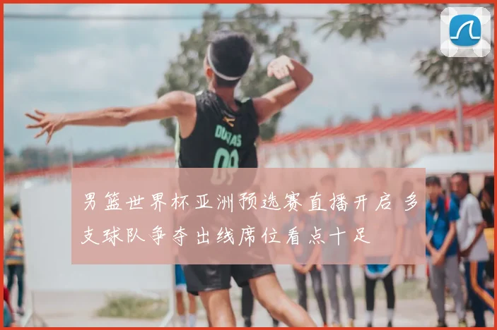 男篮世界杯亚洲预选赛直播开启 多支球队争夺出线席位看点十足