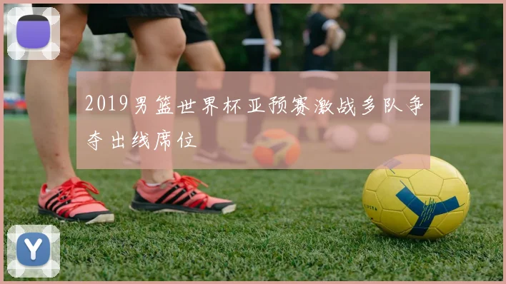 2019男篮世界杯亚预赛激战多队争夺出线席位