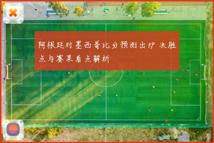阿根廷对墨西哥比分预测出炉 决胜点与赛果看点解析