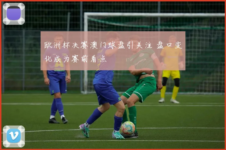 欧洲杯决赛澳门球盘引关注 盘口变化成为赛前看点