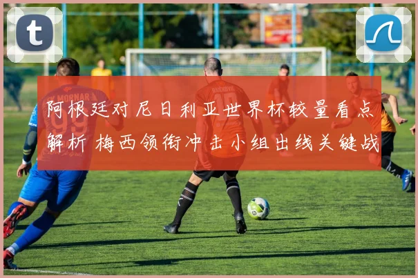 阿根廷对尼日利亚世界杯较量看点解析 梅西领衔冲击小组出线关键战