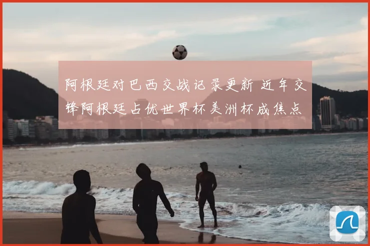 阿根廷对巴西交战记录更新 近年交锋阿根廷占优世界杯美洲杯成焦点